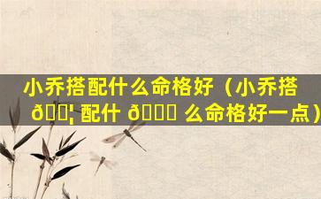 小乔搭配什么命格好（小乔搭 🐦 配什 🐎 么命格好一点）